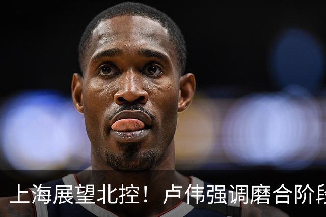 上海展望北控！卢伟强调磨合阶段，王哲林亲承状态不错谈外援磨合