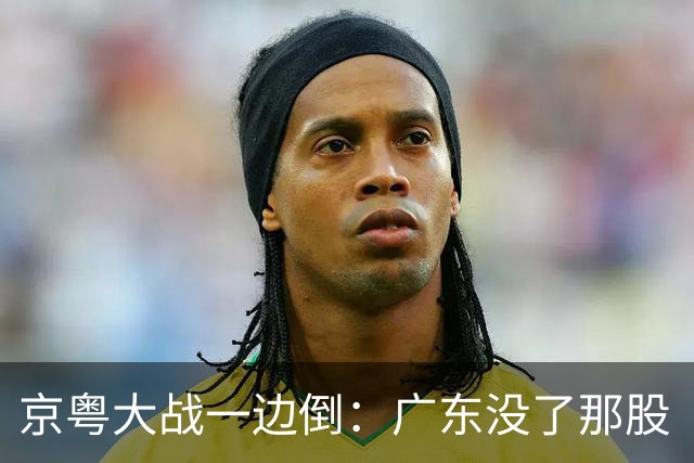 京粤大战一边倒：广东没了那股“搓”劲，档次肉眼可见下滑