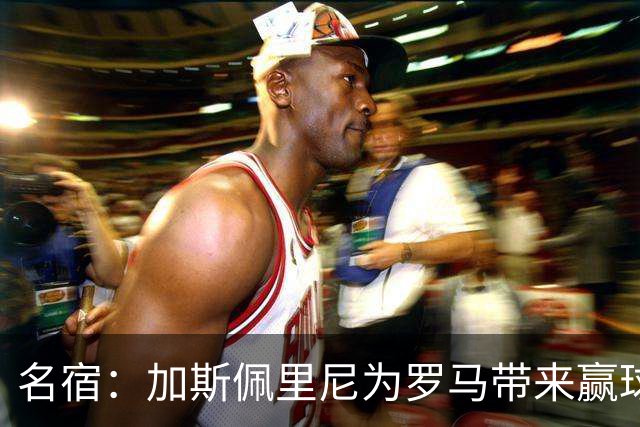 名宿：加斯佩里尼为罗马带来赢球心态，罗马和国米是意甲夺冠热门