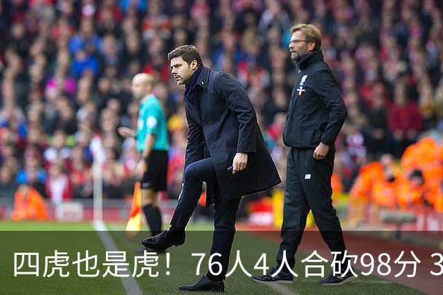 四虎也是虎！76人4人合砍98分 3人26+大帝三双VJ两双
