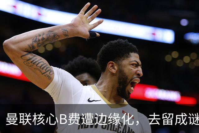 曼联核心B费遭边缘化，去留成谜