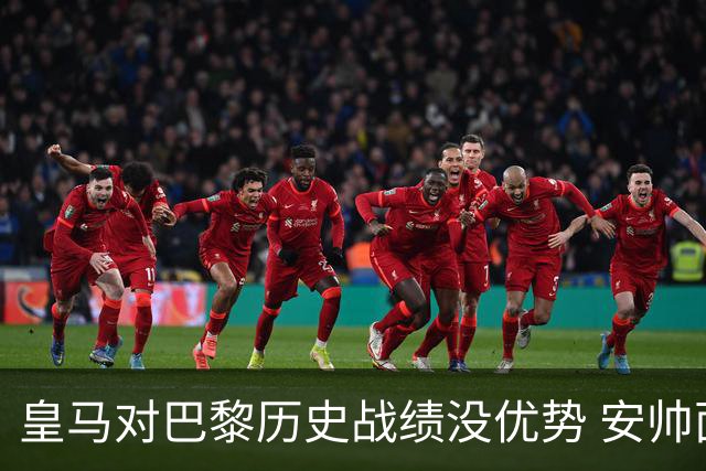 皇马对巴黎历史战绩没优势 安帅面临巨大考验