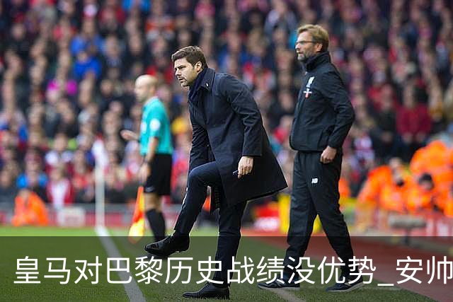 皇马对巴黎历史战绩没优势 安帅面临巨大考验