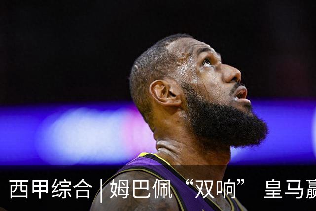 西甲综合 | 姆巴佩“双响” 皇马赢“国家德比”