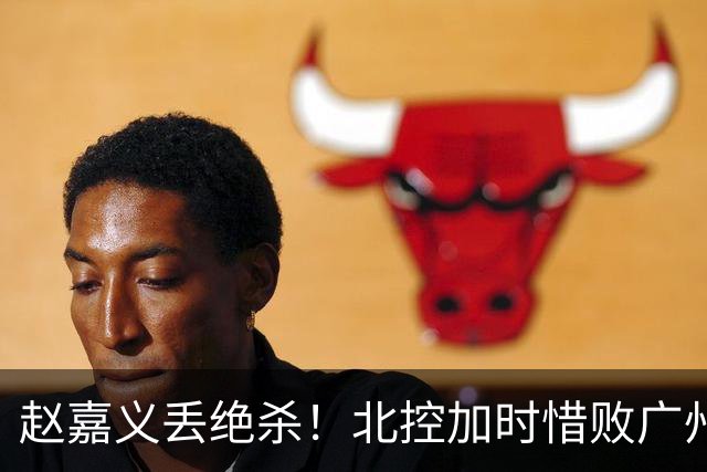 赵嘉义丢绝杀！北控加时惜败广州 麦考尔25+7陈国豪14+7