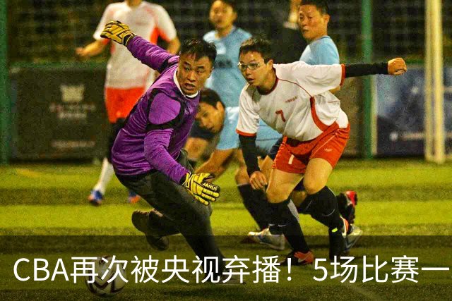 CBA再次被央视弃播！5场比赛一场都不播：广东北京两大强队被无视了？